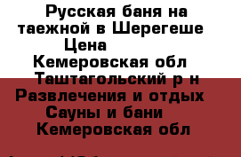 Русская баня на таежной в Шерегеше › Цена ­ 1 200 - Кемеровская обл., Таштагольский р-н Развлечения и отдых » Сауны и бани   . Кемеровская обл.